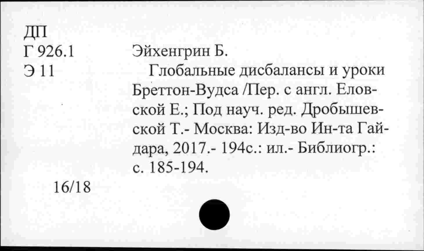 ﻿Г 926.1
Э 11
Эйхенгрин Б.
Глобальные дисбалансы и уроки Бреттон-Вудса /Пер. с англ. Елов-ской Е.; Под науч. ред. Дробышевской Т.- Москва: Изд-во Ин-та Гайдара, 2017.- 194с.: ил.- Библиогр.: с. 185-194.
16/18